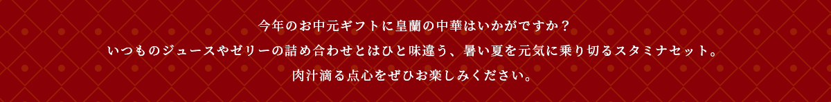 今年のお中元ギフトに皇蘭の中華はいかがですか？いつものジュースやゼリーの詰め合わせとはひと味違う、暑い夏を元気に乗り切るスタミナセット。肉汁滴る点心をぜひお楽しみください。